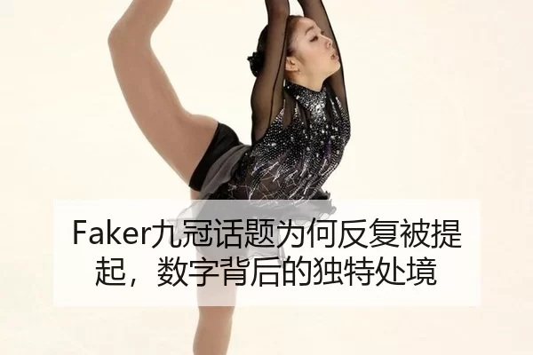 Faker九冠话题为何反复被提起，数字背后的独特处境