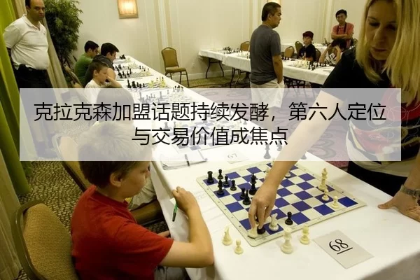 克拉克森加盟话题持续发酵，第六人定位与交易价值成焦点